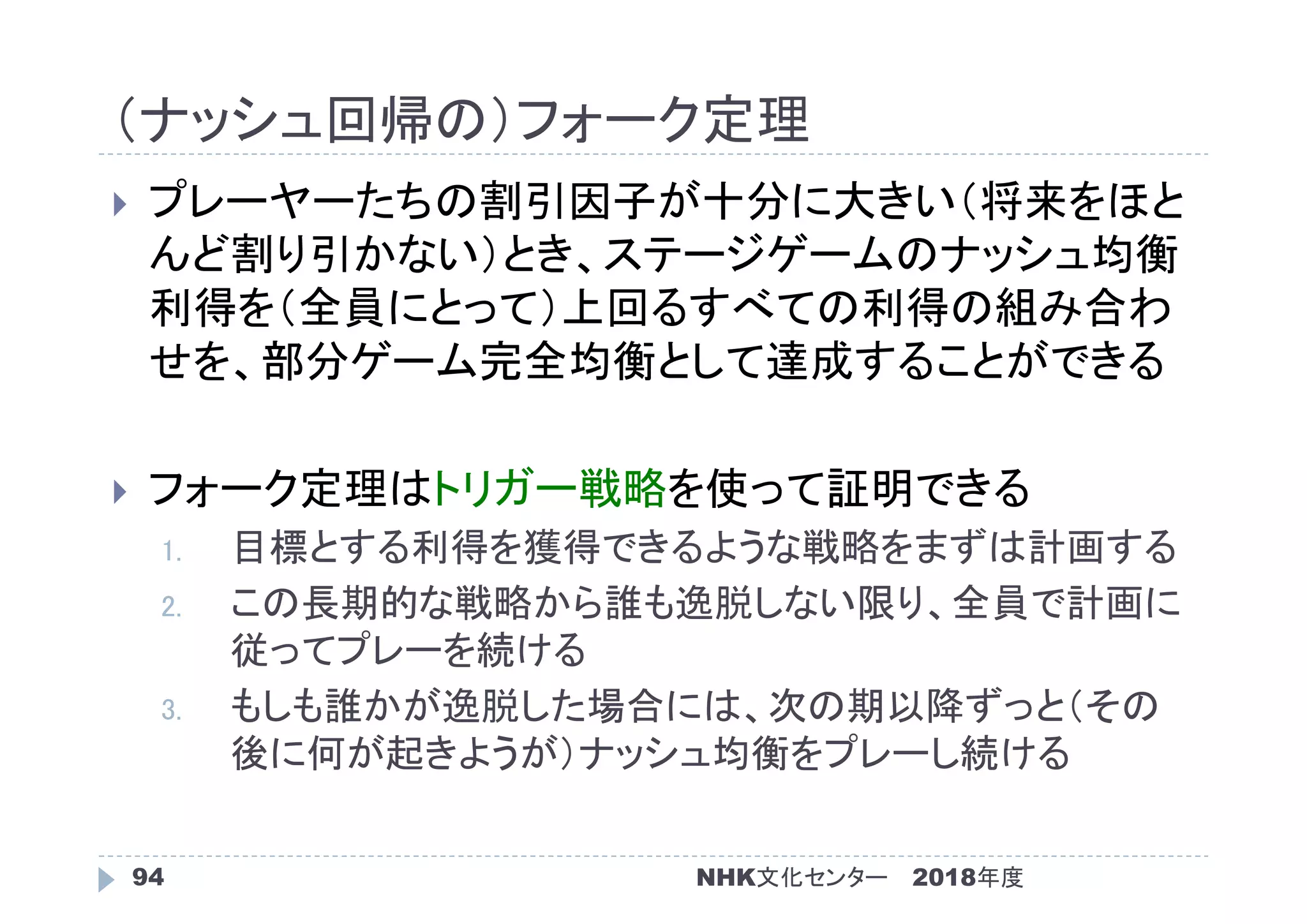 （ナッシュ回帰の）フォーク定理
2018年度94
 プレーヤーたちの割引因子が十分に大きい（将来をほと
んど割り引かない）とき、ステージゲームのナッシュ均衡
利得を（全員にとって）上回るすべての利得の組み合わ
せを、部分ゲーム完全均衡として達成することができる
 フォーク定理はトリガー戦略を使って証明できる
1. 目標とする利得を獲得できるような戦略をまずは計画する
2. この長期的な戦略から誰も逸脱しない限り、全員で計画に
従ってプレーを続ける
3. もしも誰かが逸脱した場合には、次の期以降ずっと（その
後に何が起きようが）ナッシュ均衡をプレーし続ける
NHK文化センター
 