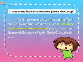 3. การออกแบบลักษณะการเล่นของเกม (Game Play Design)
คือ ลักษณะการเล่นหลักของเกมนั้น ๆ
รวมไปถึงกฎข้อบังคับภายในเกม เป็นส่วน
สาคัญต่อความสนุกของเกม การออกแบบเกม
จึงควรให้มีความสาคัญกับปัจจัยนี้เป็นอันดับ
แรก
 