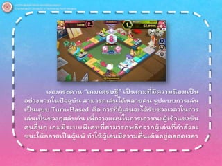 เกมกระดาน “เกมเศรษฐี” เป็นเกมที่มีความนิยมเป็น
อย่างมากในปัจจุบัน สามารถเล่นได้หลายคน รูปแบบการเล่น
เป็นแบบ Turn-Based คือ การที่ผู้เล่นจะได้รับช่วงเวลาในการ
เล่นเป็นช่วงๆสลับกัน เพื่อวางแผนในการเอาชนะผู้เข้าแข่งขัน
คนอื่นๆ เกมมีระบบพิเศษที่สามารถพลิกจากผู้เล่นที่กาลังจะ
ชนะให้กลายเป็นผู้แพ้ ทาให้ผู้เล่นมีความตื่นเต้นอยู่ตลอดเวลา
 