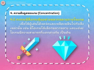4. ความดึงดูดของเกม (Concentration)
4.2 ควรจะมีสิ่งกระตุ้นอย่างหลากหลายภายในเกม
เพื่อให้ผู้เล่นได้จดจ่อและเพลิดเพลินไปกับสิ่ง
เหล่านั้น เช่น มีไอเทมให้เลือกหลากหลาย และแต่ละ
ไอเทมมีความสามารถที่แตกต่างกัน เป็นต้น
 
