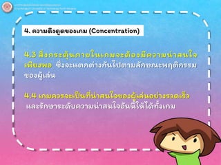 4. ความดึงดูดของเกม (Concentration)
4.3 สิ่งกระตุ้นภายในเกมจะต้องมีความน่าสนใจ
เพียงพอ ซึ่งจะแตกต่างกันไปตามลักษณะพฤติกรรม
ของผู้เล่น
4.4 เกมควรจะเป็นที่น่าสนใจของผู้เล่นอย่างรวดเร็ว
และรักษาระดับความน่าสนใจอันนี้ให้ได้ทั้งเกม
 