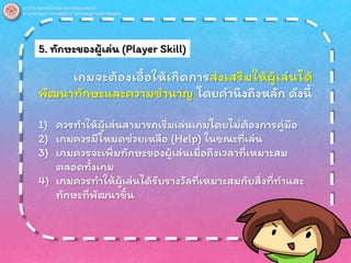 5. ทักษะของผู้เล่น (Player Skill)
เกมจะต้องเอื้อให้เกิดการส่งเสริมให้ผู้เล่นได้
พัฒนาทักษะและความชานาญ โดยคานึงถึงหลัก ดังนี้
1) ควรทาให้ผู้เล่นสามารถเริ่มเล่นเกมโดยไม่ต้องการคู่มือ
2) เกมควรมีโหมดช่วยเหลือ (Help) ในขณะที่เล่น
3) เกมควรจะเพิ่มทักษะของผู้เล่นเมื่อถึงเวลาที่เหมาะสม
ตลอดทั้งเกม
4) เกมควรทาให้ผู้เล่นได้รับรางวัลที่เหมาะสมกับสิ่งที่ทาและ
ทักษะที่พัฒนาขึ้น
 