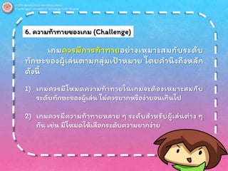 6. ความท้าทายของเกม (Challenge)
เกมควรมีการท้าทายอย่างเหมาะสมกับระดับ
ทักษะของผู้เล่นตามกลุ่มเป้าหมาย โดยคานึงถึงหลัก
ดังนี้
1) เกมควรมีโหมดความท้าทายในเกมจะต้องเหมาะสมกับ
ระดับทักษะของผู้เล่น ไม่ควรยากหรือง่ายจนเกินไป
2) เกมควรมีความท้าทายหลาย ๆ ระดับสาหรับผู้เล่นต่าง ๆ
กัน เช่น มีโหมดให้เลือกระดับความยากง่าย
 