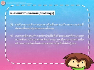 6. ความท้าทายของเกม (Challenge)
3) ระดับความท้าทายควรเพิ่มขึ้นตามทักษะการเล่นที่
พัฒนาขึ้นของผู้เล่นตลอดทั้งเกม
4) เกมควรมีความท้าทายใหม่ๆเมื่อถึงจังหวะเวลาที่เหมาะสม
ความท้าทายในเกมควรมีหลากหลายเพื่อลดความน่าเบื่อ
สร้างความแปลกใหม่และความคาดไม่ถึงให้กับผู้เล่น
 