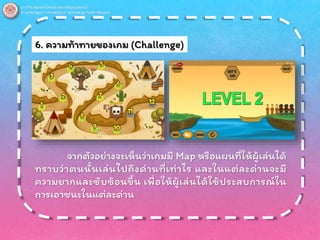 6. ความท้าทายของเกม (Challenge)
จากตัวอย่างจะเห็นว่าเกมมี Map หรือแผนที่ให้ผู้เล่นได้
ทราบว่าตนนั้นเล่นไปถึงด่านที่เท่าไร และในแต่ละด่านจะมี
ความยากและซับซ้อนขึ้น เพื่อให้ผู้เล่นได้ใช้ประสบการณ์ใน
การเอาชนะในแต่ละด่าน
 