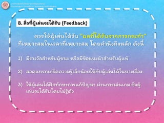 8. สิ่งที่ผู้เล่นจะได้รับ (Feedback)
ควรให้ผู้เล่นได้รับ “ผลที่ได้รับจากการกระทา”
ที่เหมาะสมในเวลาที่เหมาะสม โดยคานึงถึงหลัก ดังนี้
1) มีรางวัลสาหรับผู้ชนะ หรือมีข้อแนะนาสาหรับผู้แพ้
2) สอดแทรกเกร็ดความรู้เล็กน้อยให้กับผู้เล่นได้ในบางเรื่อง
3) ให้ผู้เล่นได้ฝึกทักษะการแก้ปัญหา ผ่านการเล่นเกม ซึ่งผู้
เล่นจะได้รับโดยไม่รู้ตัว
 