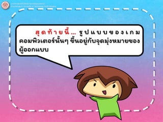 สุ ด ท้ า ย นี้ … รู ป แ บ บ ข อ ง เ ก ม
คอมพิวเตอร์นั้นๆ ขึ้นอยู่กับจุดมุ่งหมายของ
ผู้ออกแบบ
 