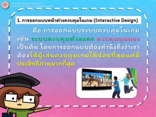 1. การออกแบบหน้าต่างควบคุมในเกม (Interactive Design)
คือ การออกแบบระบบควบคุมในเกม
เช่น ระบบควบคุมตัวละคร ควบคุมมุมมอง
เป็นต้น โดยการออกแบบต้องคานึงถึงว่าเรา
ต้องให้ผู้เล่นควบคุมเกมให้น้อยที่สุดแต่มี
ประสิทธิภาพมากที่สุด
 
