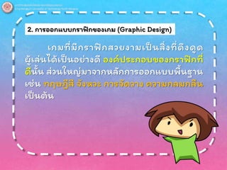 2. การออกแบบกราฟิกของเกม (Graphic Design)
เกมที่มีกราฟิกสวยงามเป็นสิ่งที่ดึงดูด
ผู้เล่นได้เป็นอย่างดี องค์ประกอบของกราฟิกที่
ดีนั้น ส่วนใหญ่มาจากหลักการออกแบบพื้นฐาน
เช่น ทฤษฎีสี จังหวะ การจัดวาง ความกลมกลืน
เป็นต้น
 
