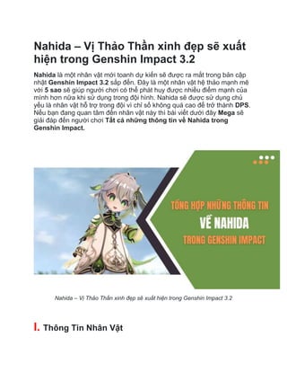 Nahida – Vị Thảo Thần xinh đẹp sẽ xuất
hiện trong Genshin Impact 3.2
Nahida là một nhân vật mới toanh dự kiến sẽ được ra mắt trong bản cập
nhật Genshin Impact 3.2 sắp đến. Đây là một nhân vật hệ thảo mạnh mẽ
với 5 sao sẽ giúp người chơi có thể phát huy được nhiều điểm mạnh của
mình hơn nữa khi sử dụng trong đội hình. Nahida sẽ được sử dụng chủ
yếu là nhân vật hỗ trợ trong đội vì chỉ số không quá cao để trở thành DPS.
Nếu bạn đang quan tâm đến nhân vật này thì bài viết dưới đây Mega sẽ
giải đáp đến người chơi Tất cả những thông tin về Nahida trong
Genshin Impact.
Nahida – Vị Thảo Thần xinh đẹp sẽ xuất hiện trong Genshin Impact 3.2
I. Thông Tin Nhân Vật
 