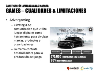 GAMIFICACIÓN APLICADA A LAS MARCAS:

GAMES – CUALIDADES & LIMITACIONES
• Advergaming
   – Estrategia de
     comunicación que utiliza
     juegos digitales como
     herramienta para divulgar
     marcas, productos y
     organizaciones
   – La marca contrata
     desarrolladora para la
     producción del juego      370.000 DOWNLOADS EN 2 SEMANAS
                               80% RECOMENDARIAN
 