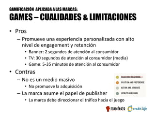 GAMIFICACIÓN APLICADA A LAS MARCAS:

GAMES – CUALIDADES & LIMITACIONES
• Pros
   – Promueve una experiencia personalizada con alto
     nivel de engagement y retención
       • Banner: 2 segundos de atención al consumidor
       • TV: 30 segundos de atención al consumidor (media)
       • Game: 5-35 minutos de atención al consumidor
• Contras
   – No es un medio masivo
       • No promueve la adquisición
   – La marca asume el papel de publisher
       • La marca debe direccionar el tráfico hacia el juego
 