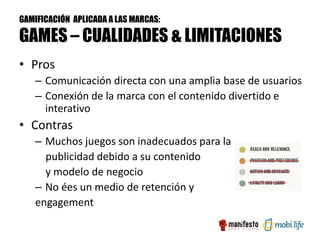GAMIFICACIÓN APLICADA A LAS MARCAS:

GAMES – CUALIDADES & LIMITACIONES
• Pros
   – Comunicación directa con una amplia base de usuarios
   – Conexión de la marca con el contenido divertido e
     interativo
• Contras
   – Muchos juegos son inadecuados para la
     publicidad debido a su contenido
     y modelo de negocio
   – No ées un medio de retención y
   engagement
 