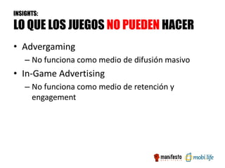 INSIGHTS:

LO QUE LOS JUEGOS NO PUEDEN HACER
• Advergaming
    – No funciona como medio de difusión masivo
• In-Game Advertising
    – No funciona como medio de retención y
      engagement
 
