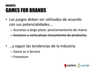 INSIGHTS:

GAMES FOR BRANDS
• Los juegos deben ser utilizados de acuerdo
  con sus potencialidades...
    – Acciones a largo plazo: posicionamiento de marca
    – Acciones a corto plazo: lanzamiento de productos


• ...y seguir las tendencias de la industria
    – Game as a Service
    – Freemium
 