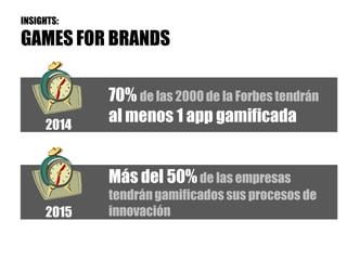 INSIGHTS:

GAMES FOR BRANDS

            70% de las 2000 de la Forbes tendrán
     2014
            al menos 1 app gamificada


            Más del 50% de las empresas
            tendrán gamificados sus procesos de
     2015   innovación
 