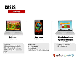 CASES
               IP Propio




        Fruits Inc.                       Dino Jump                   Olimpíada de Jogos
                                                                      Digitais e Educação
        PC | Mac | Web                   iPod | iPhone | iPad

                                                                                PC | Web

11 idiomas                      4.9 estrellas                        3 estados (PE, RJ, y AC)
+350 portales de distribución   +17 mil reviews                      +450 mil alumnos
+3,2 millones de downloads      +20.000 DAU
+15,1 millones de sesiones de   +5,5 millones de sesiones de juego
juego
 