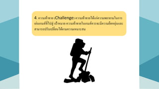 4. ความท้าทาย (Challenge) ความท้าทายได้แก่ความพยายามในการ
เล่นเกมส์ที่ไปสู่ เป้าหมาย ความท้าทายในเกมส์ควรจะมีความยืดหยุ่นและ
สามารถปรับเปลี่ยนได้ตามความเหมาะสม
 