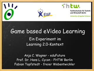 Game based eVideo Learning
         Ein Experiment im
        Learning 2.0-Kontext

       Anja C. Wagner - eduFuture
  Prof. Dr. Hans L. Cycon - FHTW Berlin
 Fabian Topfstedt - freier Webentwickler