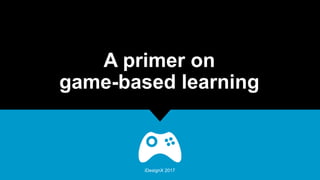 A primer on
game-based learning
iDesignX 2017
 