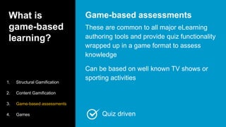 What is
game-based
learning?
These are common to all major eLearning
authoring tools and provide quiz functionality
wrapped up in a game format to assess
knowledge
Can be based on well known TV shows or
sporting activities
Game-based assessments
1. Structural Gamification
2. Content Gamification
3. Game-based assessments
4. Games Quiz driven
 