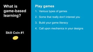 What is
game-based
learning?
1. Various types of games
2. Some that really don’t interest you
3. Build your game literacy
4. Call upon mechanics in your designs
Play games
Skill Coin #1
 