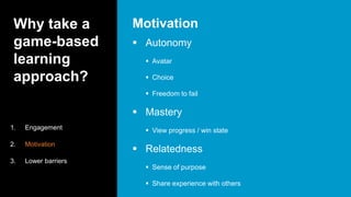 Why take a
game-based
learning
approach?
 Autonomy
 Avatar
 Choice
 Freedom to fail
 Mastery
 View progress / win state
 Relatedness
 Sense of purpose
 Share experience with others
Motivation
1. Engagement
2. Motivation
3. Lower barriers
 