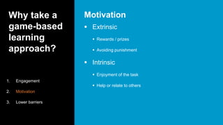 Why take a
game-based
learning
approach?
 Extrinsic
 Rewards / prizes
 Avoiding punishment
 Intrinsic
 Enjoyment of the task
 Help or relate to others
Motivation
1. Engagement
2. Motivation
3. Lower barriers
 