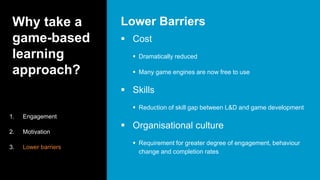 Why take a
game-based
learning
approach?
 Cost
 Dramatically reduced
 Many game engines are now free to use
 Skills
 Reduction of skill gap between L&D and game development
 Organisational culture
 Requirement for greater degree of engagement, behaviour
change and completion rates
Lower Barriers
1. Engagement
2. Motivation
3. Lower barriers
 