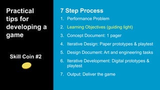 Practical
tips for
developing a
game
1. Performance Problem
2. Learning Objectives (guiding light)
3. Concept Document: 1 pager
4. Iterative Design: Paper prototypes & playtest
5. Design Document: Art and engineering tasks
6. Iterative Development: Digital prototypes &
playtest
7. Output: Deliver the game
7 Step Process
Skill Coin #2
 