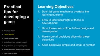 Practical
tips for
developing a
game
1. Don’t let game mechanics overtake the
learning outcome
2. Easy to lose focus/sight of these in
development
3. Have these clear upfront before design and
development
4. Make sure all decisions align with these
objectives
5. Keep objectives simple and small in number
Learning Objectives
1. Performance Problem
2. Learning Objectives
3. Concept Document: 1 pager
4. Iterative Design: Paper prototypes & playtest
5. Design Document: Art and engineering tasks
6. Iterative Development: Digital prototypes & playtest
7. Output: Deliver the game
 