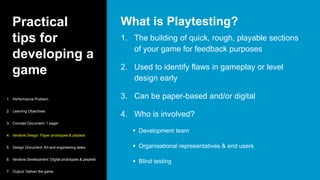 Practical
tips for
developing a
game
1. The building of quick, rough, playable sections
of your game for feedback purposes
2. Used to identify flaws in gameplay or level
design early
3. Can be paper-based and/or digital
4. Who is involved?
 Development team
 Organisational representatives & end users
 Blind testing
What is Playtesting?
1. Performance Problem
2. Learning Objectives
3. Concept Document: 1 pager
4. Iterative Design: Paper prototypes & playtest
5. Design Document: Art and engineering tasks
6. Iterative Development: Digital prototypes & playtest
7. Output: Deliver the game
 