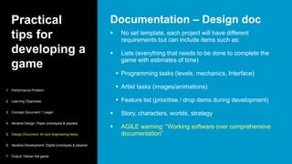 Practical
tips for
developing a
game
 No set template, each project will have different
requirements but can include items such as:
 Lists (everything that needs to be done to complete the
game with estimates of time)
 Programming tasks (levels, mechanics, Interface)
 Artist tasks (images/animations)
 Feature list (prioritise / drop items during development)
 Story, characters, worlds, strategy
 AGILE warning: “Working software over comprehensive
documentation”
Documentation – Design doc
1. Performance Problem
2. Learning Objectives
3. Concept Document: 1 pager
4. Iterative Design: Paper prototypes & playtest
5. Design Document: Art and engineering tasks
6. Iterative Development: Digital prototypes & playtest
7. Output: Deliver the game
 