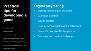 Practical
tips for
developing a
game
 Working version of part of a game
 Users can play them
 Include interface
 Used for development testing & refinement
 Determine how playable the game is
 Can reuse the code in actual game
Digital playtesting
1. Performance Problem
2. Learning Objectives
3. Concept Document: 1 pager
4. Iterative Design: Paper prototypes & playtest
5. Design Document: Art and engineering tasks
6. Iterative Development: Digital prototypes & playtest
7. Output: Deliver the game
 