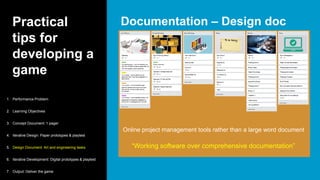 Practical
tips for
developing a
game
Documentation – Design doc
1. Performance Problem
2. Learning Objectives
3. Concept Document: 1 pager
4. Iterative Design: Paper prototypes & playtest
5. Design Document: Art and engineering tasks
6. Iterative Development: Digital prototypes & playtest
7. Output: Deliver the game
“Working software over comprehensive documentation”
Online project management tools rather than a large word document
 