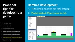 Practical
tips for
developing a
game
1. Testing: Basic movement (left, right, and jump)
2. Playtest feedback: Player jumped too high
Iterative Development
1. Performance Problem
2. Learning Objectives
3. Concept Document: 1 pager
4. Iterative Design: Paper prototypes & playtest
5. Design Document: Art and engineering tasks
6. Iterative Development: Digital prototypes & playtest
7. Output: Deliver the game
 