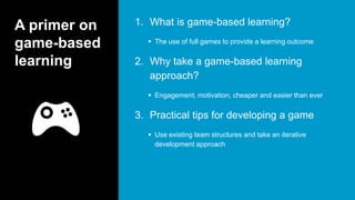 A primer on
game-based
learning
1. What is game-based learning?
 The use of full games to provide a learning outcome
2. Why take a game-based learning
approach?
 Engagement, motivation, cheaper and easier than ever
3. Practical tips for developing a game
 Use existing team structures and take an iterative
development approach
 