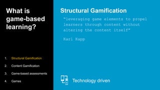 What is
game-based
learning?
“leveraging game elements to propel
learners through content without
altering the content itself”
Karl Kapp
Structural Gamification
Technology driven
1. Structural Gamification
2. Content Gamification
3. Game-based assessments
4. Games
 