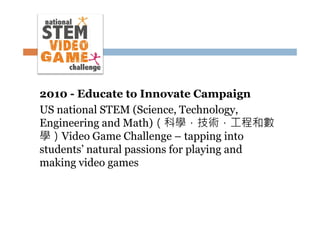 2010 - Educate to Innovate Campaign
US national STEM (Science, Technology,
Engineering and Math)（科學，技術，工程和數
學）Video Game Challenge – tapping into
students’ natural passions for playing and
making video games

 