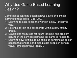 Why Use Game-Based Learning
Design?
Game-based learning design allows active and critical
learning to take place (Gee, 2007).
 1. Learning to experience the world in a new (affective)
    way.
 2. Potential to join and collaborate within a new affinity
    group.
 3. Developing resources for future learning and problem-
    solving in the semiotic domains the game is related to.
 4. Learning how to think about semiotic domains as design
    spaces that engage and manipulate people in certain
    ways, (emotional ways ideally).
 