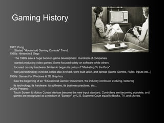 Gaming History


1972: Pong
   Started "Household Gaming Console" Trend.
1980s: Nintendo & Sega
   The 1980s saw a huge boom in game development. Hundreds of companies
   started producing video games. Some focused solely on software while others
   focused on only hardware. Nintendo began its policy of "Marketing To the Poor"
   Not just technology evolved, Ideas also evolved, were built upon, and spread (Game Genres, Rules, Inputs etc...)
1990s: Games For Windows & 3D Graphics
  Saw the beginning of an "Educational Games" movement, the industry continued evolving, bettering
  its technology, its hardware, its software, its business practices, etc...
2000s-Present:
  Touch Screen & Motion Control devices become the new input standard. Controllers are becoming obsolete, and
  games are recognized as a medium of "Speech" by U.S. Supreme Court equal to Books, TV, and Movies.
 
