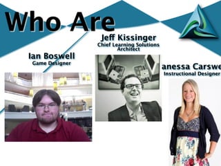 Who Are           Jeff Kissinger
                 Chief Learning Solutions
                         Architect
 Ian Boswell
 Game Designer
                                       Vanessa Carswe
                                            Instructional Designer
 