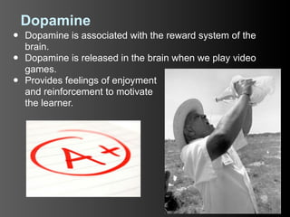 Dopamine
•   Dopamine is associated with the reward system of the
    brain.
•   Dopamine is released in the brain when we play video
    games.
•   Provides feelings of enjoyment
    and reinforcement to motivate
    the learner.
 