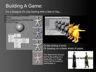 Building A Game:
 For a Designer It's Like Starting With a Ball of Clay...
http://kara.allthingsd.com/files/
2009/09/
MatrixWeNeedGuns-20080503-084
716-250x177.jpg




                                       Or like writing a book,
                                       Or drawing on a blank sheet of paper.

                                       The "Behind the Scenes"
                                       stuff is like putting on a
                                       stage play, or a magic
                                       show that the audience
                                       participates in.
 
