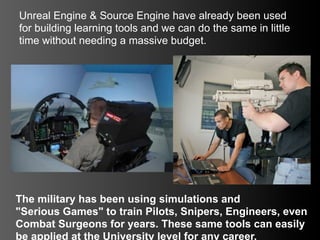 Unreal Engine & Source Engine have already been used
for building learning tools and we can do the same in little
time without needing a massive budget.




The military has been using simulations and
"Serious Games" to train Pilots, Snipers, Engineers, even
Combat Surgeons for years. These same tools can easily
be applied at the University level for any career.
 