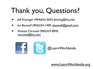 Thank you, Questions?
•   Jeff Kissinger (904)632-5052 jkissing@fscj.edu

•   Ian Boswell (904)234-1409 i.boswell@gmail.com

•   Vanessa Carswell (904)357-8945
    vcarswel@fscj.edu



                            @LearnWorldwide



                              www.LearnWorldwide.org
 
