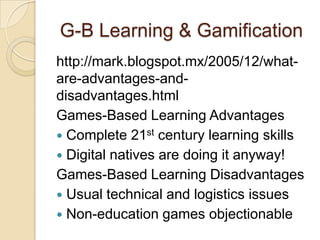G-B Learning & Gamification
http://mark.blogspot.mx/2005/12/what-
are-advantages-and-
disadvantages.html
Games-Based Learning Advantages
 Complete 21st century learning skills
 Digital natives are doing it anyway!
Games-Based Learning Disadvantages
 Usual technical and logistics issues
 Non-education games objectionable
 