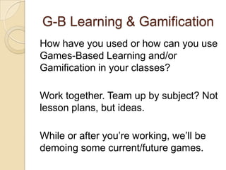 G-B Learning & Gamification
How have you used or how can you use
Games-Based Learning and/or
Gamification in your classes?
Work together. Team up by subject? Not
lesson plans, but ideas.
While or after you’re working, we’ll be
demoing some current/future games.
 