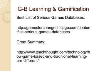 G-B Learning & Gamification
Best List of Serious Games Databases:
http://gamesforchangechicago.com/conten
t/list-serious-games-databases
Great Summary:
http://www.teachthought.com/technology/h
ow-game-based-and-traditional-learning-
are-different/
 