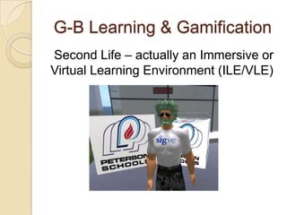 G-B Learning & Gamification
Second Life – actually an Immersive or
Virtual Learning Environment (ILE/VLE)
 